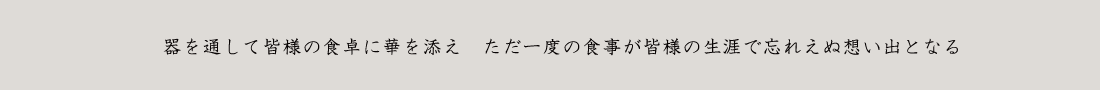 器を通して皆様の食卓に華を添え　ただ一度の食事が皆様の生涯で忘れえぬ想い出となる