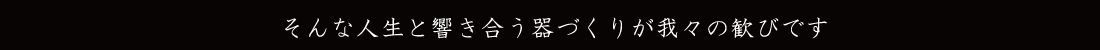 そんな人生と響き合う器づくりが我々の歓びです